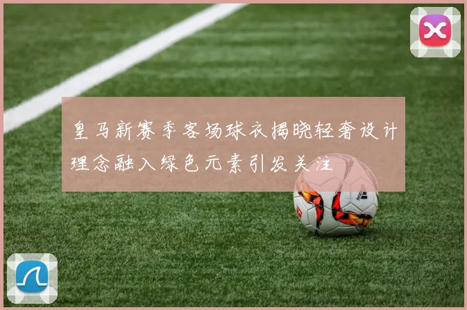 皇马新赛季客场球衣揭晓轻奢设计理念融入绿色元素引发关注