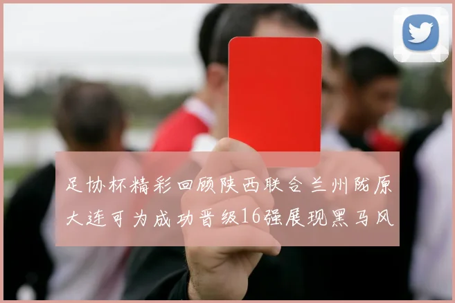 足协杯精彩回顾陕西联合兰州陇原大连可为成功晋级16强展现黑马风采