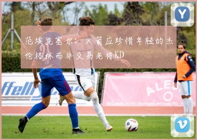 范埃克塞尔：火箭应珍惜年轻的杰伦格林而非交易老将KD