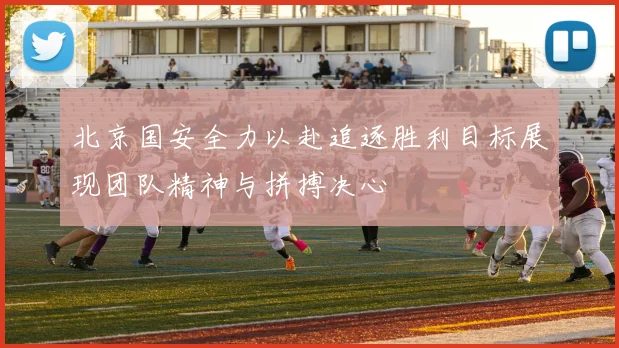 北京国安全力以赴追逐胜利目标展现团队精神与拼搏决心