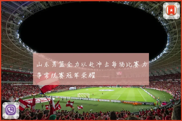 山东男篮全力以赴冲击每场比赛力争常规赛冠军荣耀