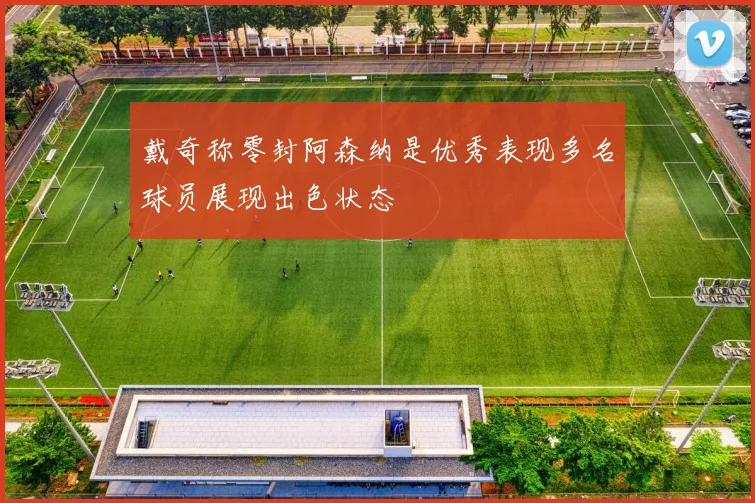 戴奇称零封阿森纳是优秀表现多名球员展现出色状态