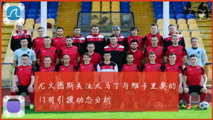 尤文图斯关注大马丁与维卡里奥的门将引援动态分析