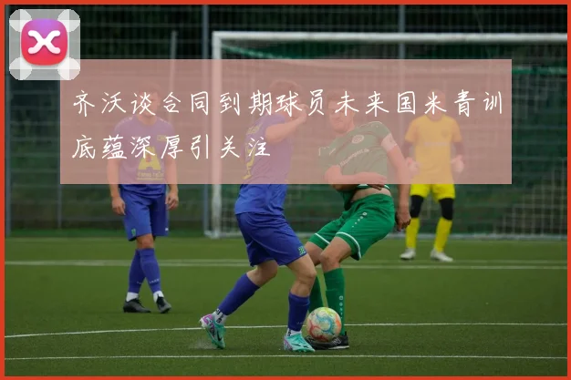 齐沃谈合同到期球员未来国米青训底蕴深厚引关注