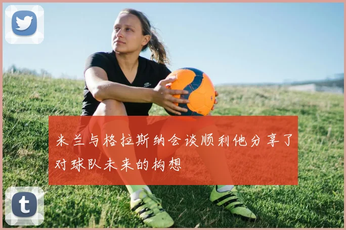 米兰与格拉斯纳会谈顺利他分享了对球队未来的构想
