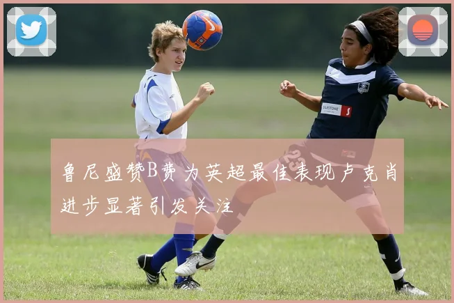 鲁尼盛赞B费为英超最佳表现卢克肖进步显著引发关注