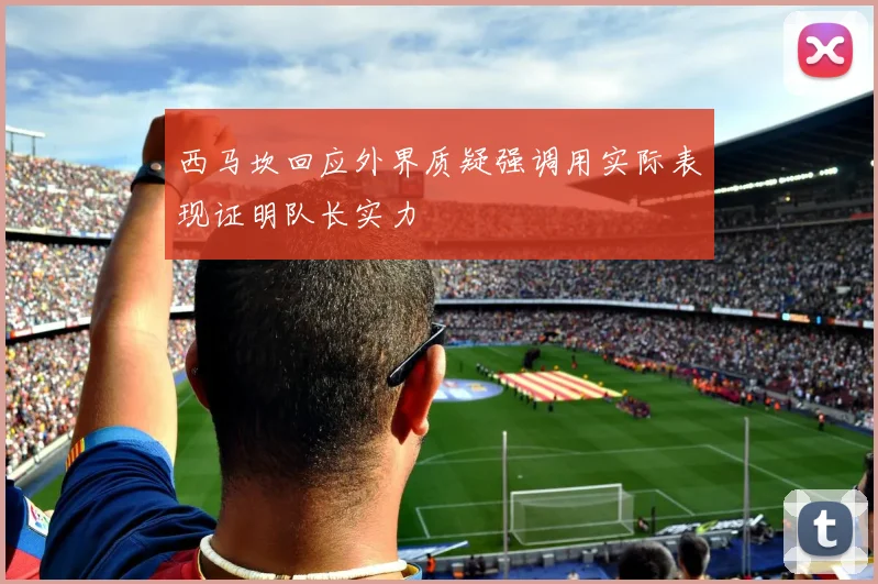西马坎回应外界质疑强调用实际表现证明队长实力