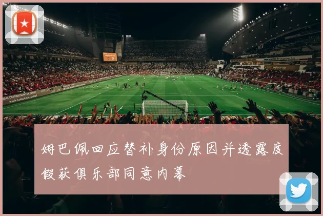 姆巴佩回应替补身份原因并透露度假获俱乐部同意内幕