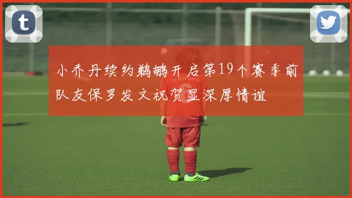 小乔丹续约鹈鹕开启第19个赛季前队友保罗发文祝贺显深厚情谊
