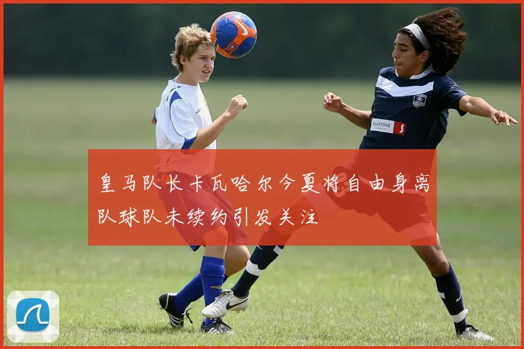 皇马队长卡瓦哈尔今夏将自由身离队球队未续约引发关注