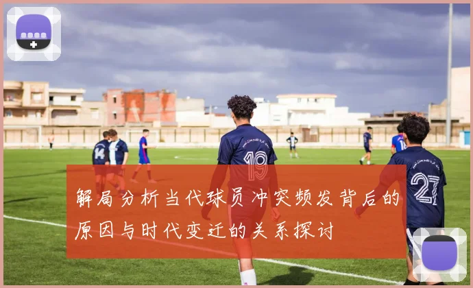 解局分析当代球员冲突频发背后的原因与时代变迁的关系探讨