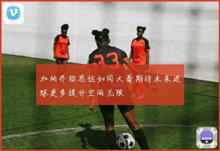 加纳乔称恩佐如同大哥期待未来进球更多提升空间无限