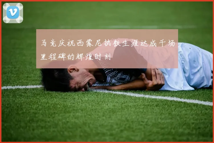 马竞庆祝西蒙尼执教生涯达成千场里程碑的辉煌时刻