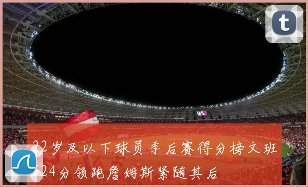 22岁及以下球员季后赛得分榜文班524分领跑詹姆斯紧随其后