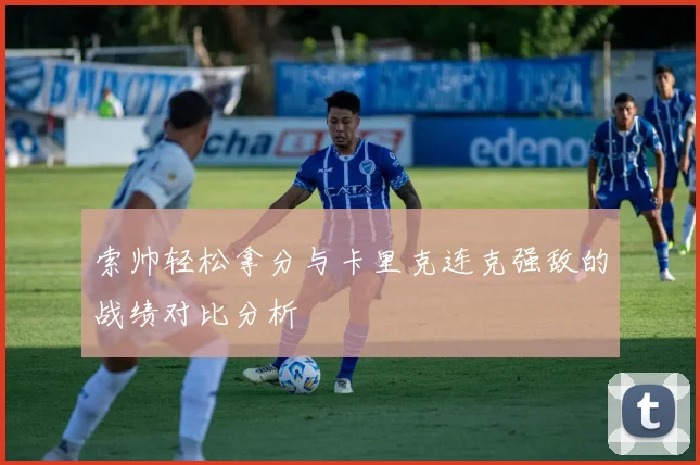 索帅轻松拿分与卡里克连克强敌的战绩对比分析